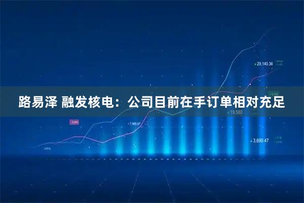 路易泽 融发核电：公司目前在手订单相对充足