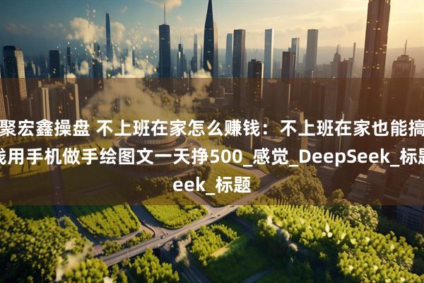 聚宏鑫操盘 不上班在家怎么赚钱：不上班在家也能搞钱用手机做手绘图文一天挣500_感觉_DeepSeek_标题