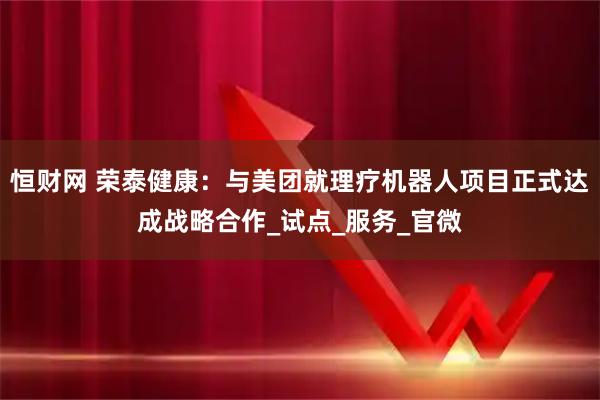 恒财网 荣泰健康：与美团就理疗机器人项目正式达成战略合作_试点_服务_官微