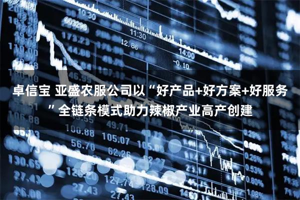 卓信宝 亚盛农服公司以“好产品+好方案+好服务”全链条模式助力辣椒产业高产创建