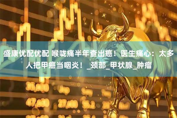 盛康优配优配 喉咙痛半年查出癌！医生痛心：太多人把甲癌当咽炎！_颈部_甲状腺_肿瘤