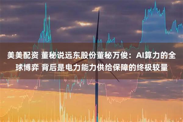 美美配资 董秘说远东股份董秘万俊：AI算力的全球博弈 背后是电力能力供给保障的终极较量