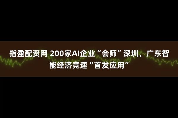 指盈配资网 200家AI企业“会师”深圳，广东智能经济竞速“首发应用”
