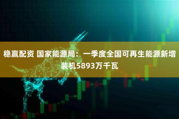 稳赢配资 国家能源局：一季度全国可再生能源新增装机5893万千瓦