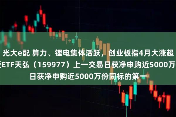 光大e配 算力、锂电集体活跃，创业板指4月大涨超15%！创业板ETF天弘（159977）上一交易日获净申购近5000万份同标的第一