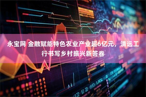 永宝网 金融赋能特色农业产业超6亿元，清远工行书写乡村振兴新答卷