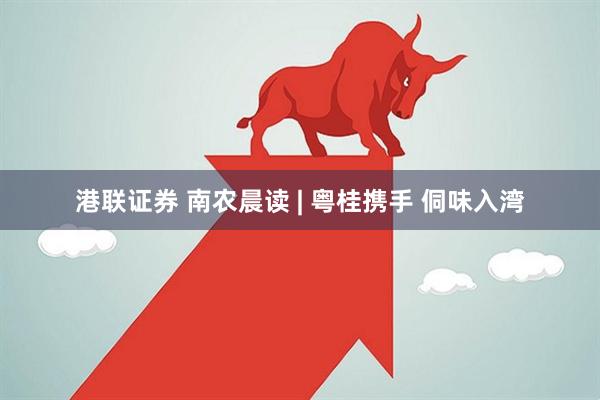 港联证券 南农晨读 | 粤桂携手 侗味入湾