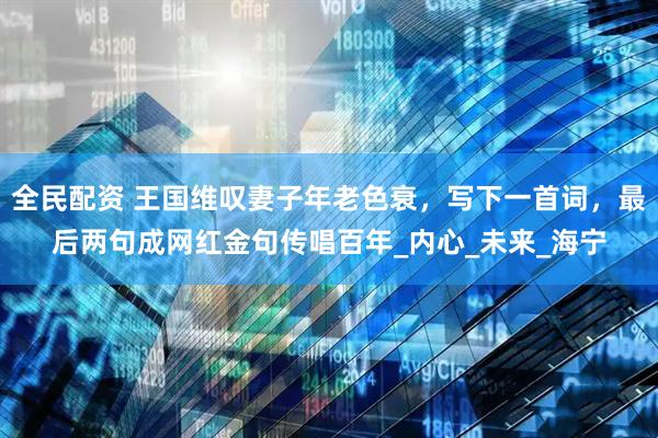 全民配资 王国维叹妻子年老色衰，写下一首词，最后两句成网红金句传唱百年_内心_未来_海宁