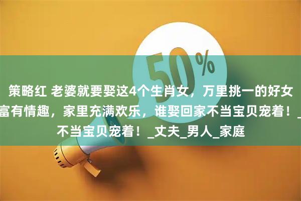 策略红 老婆就要娶这4个生肖女，万里挑一的好女人，勤俭持家，富有情趣，家里充满欢乐，谁娶回家不当宝贝宠着！_丈夫_男人_家庭