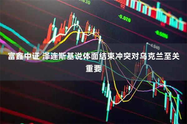 富鑫中证 泽连斯基说体面结束冲突对乌克兰至关重要