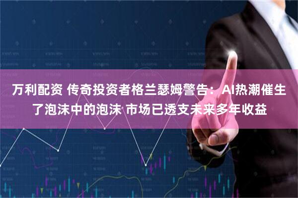 万利配资 传奇投资者格兰瑟姆警告：AI热潮催生了泡沫中的泡沫 市场已透支未来多年收益