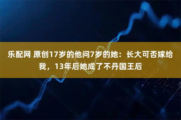 乐配网 原创17岁的他问7岁的她：长大可否嫁给我，13年后她成了不丹国王后
