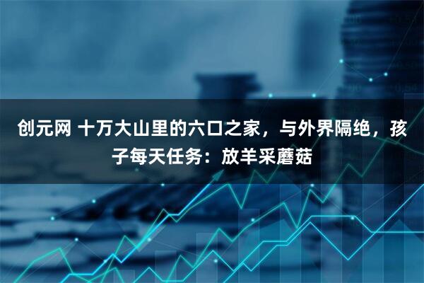 创元网 十万大山里的六口之家，与外界隔绝，孩子每天任务：放羊采蘑菇
