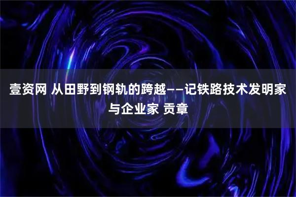 壹资网 从田野到钢轨的跨越——记铁路技术发明家与企业家 贡章