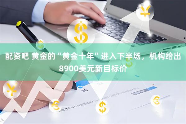 配资吧 黄金的“黄金十年”进入下半场，机构给出8900美元新目标价