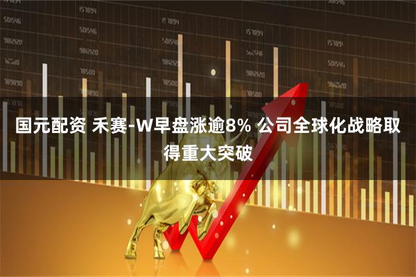 国元配资 禾赛-W早盘涨逾8% 公司全球化战略取得重大突破