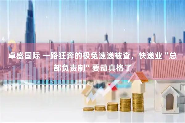 卓盛国际 一路狂奔的极兔速递被查，快递业“总部负责制”要动真格了
