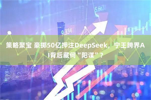 策略聚宝 豪掷50亿押注DeepSeek，宁王跨界AI背后藏何“阳谋”？