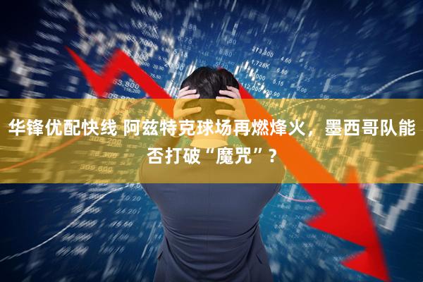 华锋优配快线 阿兹特克球场再燃烽火，墨西哥队能否打破“魔咒”？