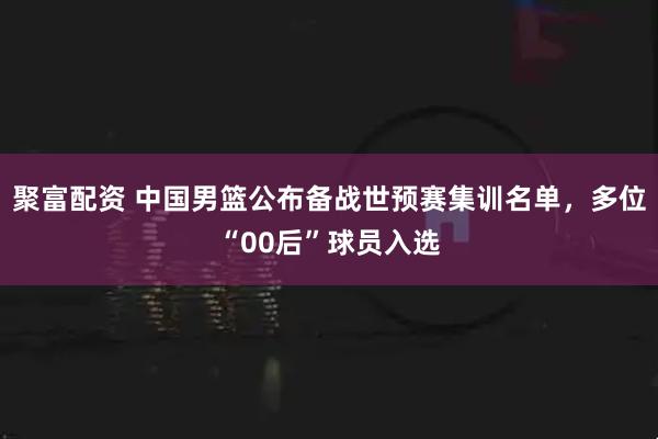 聚富配资 中国男篮公布备战世预赛集训名单，多位“00后”球员入选