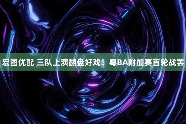 宏图优配 三队上演翻盘好戏！粤BA附加赛首轮战罢