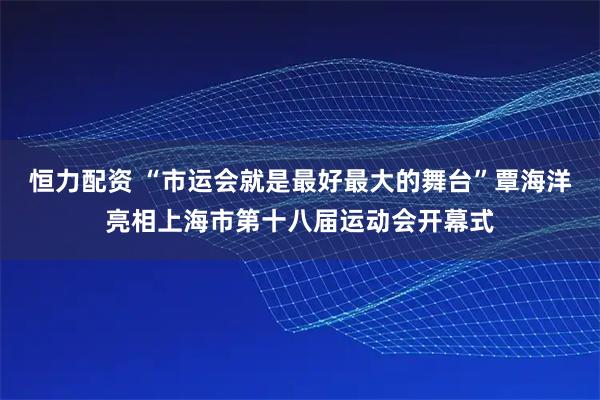 恒力配资 “市运会就是最好最大的舞台”覃海洋亮相上海市第十八届运动会开幕式