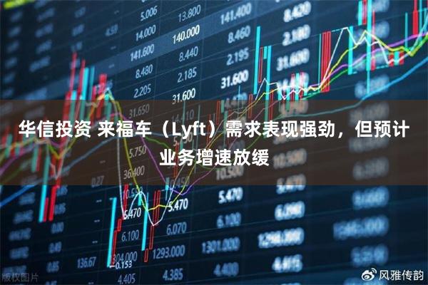 华信投资 来福车（Lyft）需求表现强劲，但预计业务增速放缓