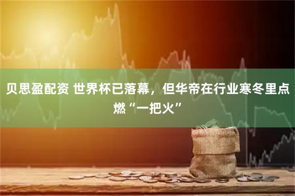 贝思盈配资 世界杯已落幕，但华帝在行业寒冬里点燃“一把火”