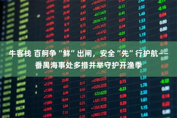 牛客栈 百舸争“鲜”出闸，安全“先”行护航——番禺海事处多措并举守护开渔季