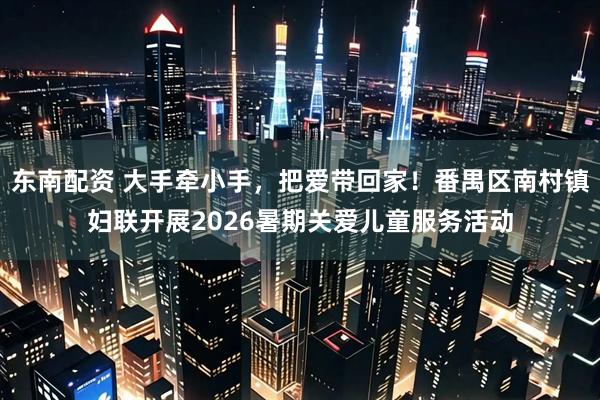东南配资 大手牵小手,把爱带回家!番禺区南村镇妇联开展2026暑期关爱儿童服务活动