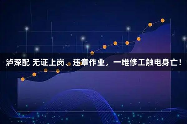 泸深配 无证上岗、违章作业，一维修工触电身亡！