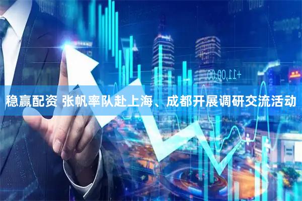 稳赢配资 张帆率队赴上海、成都开展调研交流活动