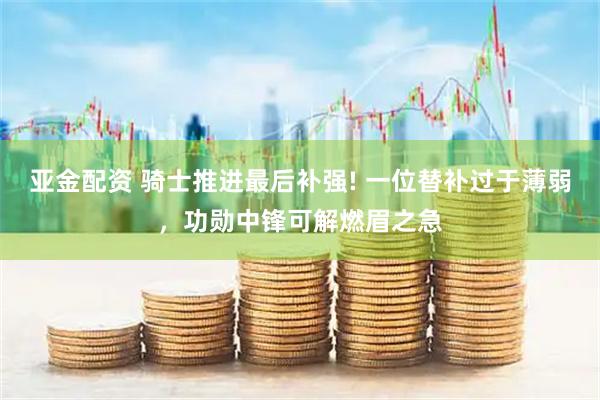 亚金配资 骑士推进最后补强! 一位替补过于薄弱，功勋中锋可解燃眉之急